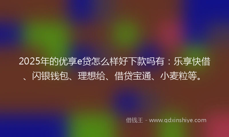 2025年的优享e贷怎么样好下款吗有：乐享快借、闪银钱包、理想给、借贷宝通、小麦粒等。