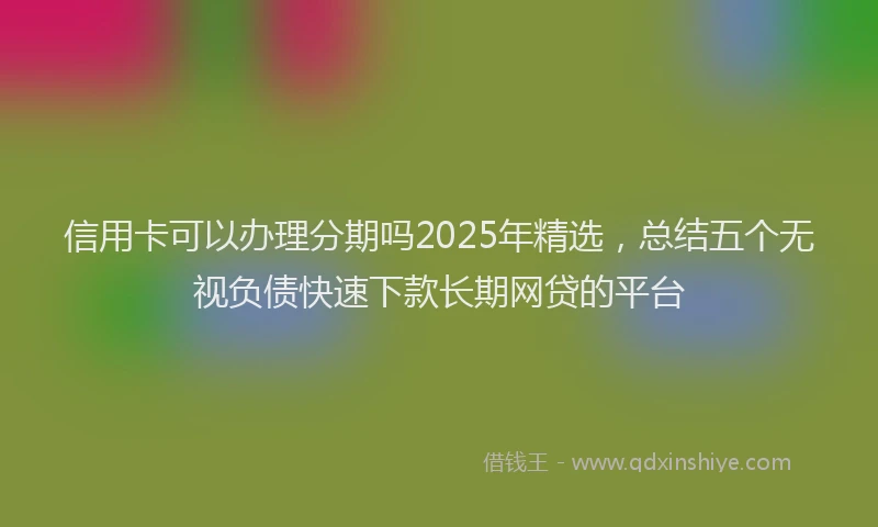 信用卡可以办理分期吗2025年精选，总结五个无视负债快速下款长期网贷的平台