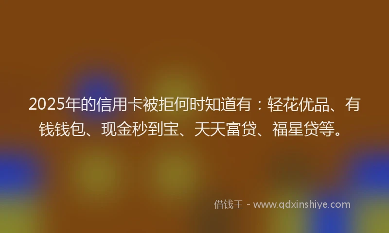 2025年的信用卡被拒何时知道有：轻花优品、有钱钱包、现金秒到宝、天天富贷、福星贷等。