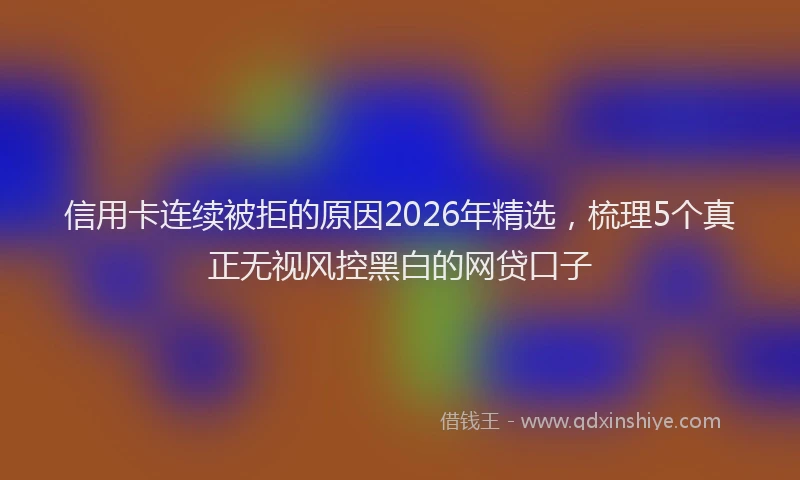 信用卡连续被拒的原因2026年精选，梳理5个真正无视风控黑白的网贷口子
