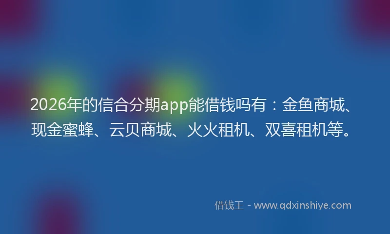 2026年的信合分期app能借钱吗有：金鱼商城、现金蜜蜂、云贝商城、火火租机、双喜租机等。