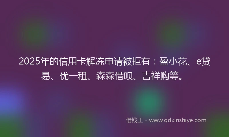 2025年的信用卡解冻申请被拒有：盈小花、e贷易、优一租、森森借呗、吉祥购等。