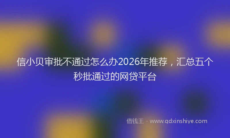 信小贝审批不通过怎么办2026年推荐，汇总五个秒批通过的网贷平台