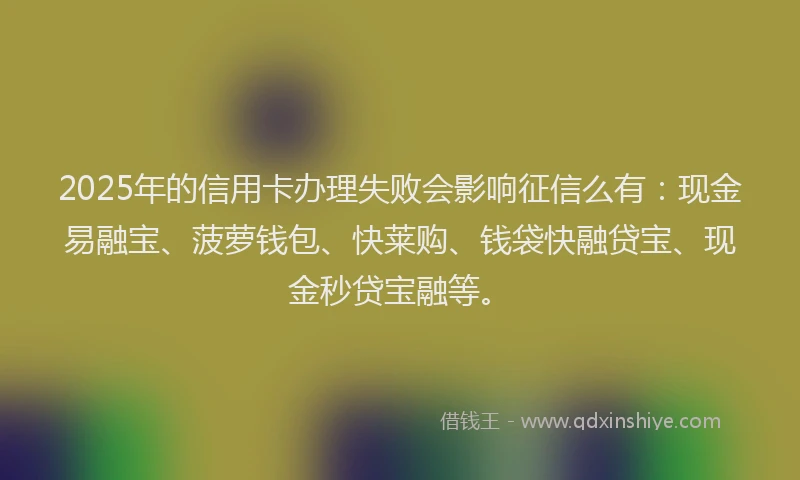 2025年的信用卡办理失败会影响征信么有:现金易融宝、菠萝钱包、快莱购、钱袋快融贷宝、现金秒贷宝融等。