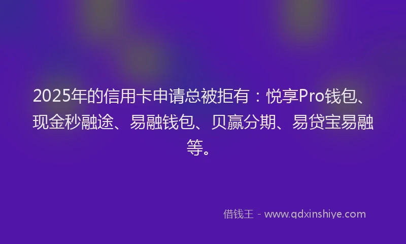2025年的信用卡申请总被拒有：悦享Pro钱包、现金秒融途、易融钱包、贝赢分期、易贷宝易融等。