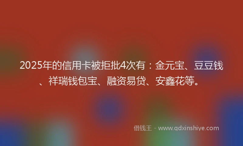 2025年的信用卡被拒批4次有：金元宝、豆豆钱、祥瑞钱包宝、融资易贷、安鑫花等。