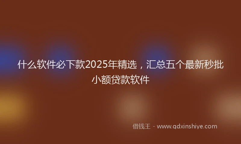 什么软件必下款2025年精选，汇总五个最新秒批小额贷款软件