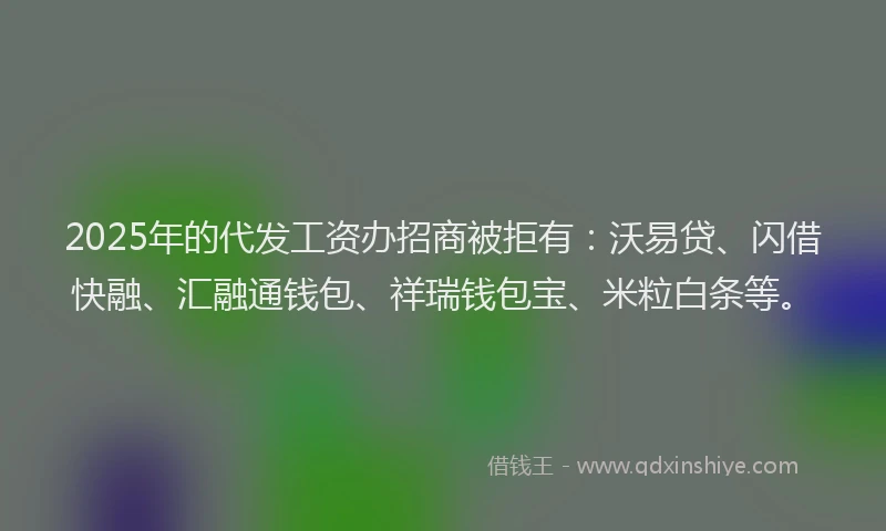 2025年的代发工资办招商被拒有：沃易贷、闪借快融、汇融通钱包、祥瑞钱包宝、米粒白条等。