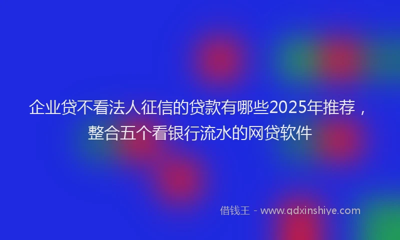 企业贷不看法人征信的贷款有哪些2025年推荐，整合五个看银行流水的网贷软件