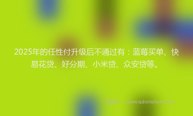 2025年的任性付升级后不通过有：蓝莓买单、快易花贷、好分期、小米贷、众安贷等。