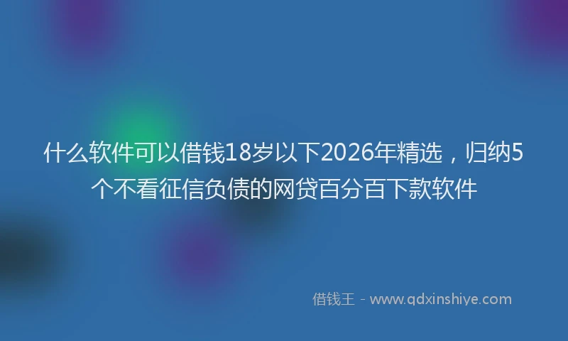 什么软件可以借钱18岁以下2026年精选，归纳5个不看征信负债的网贷百分百下款软件