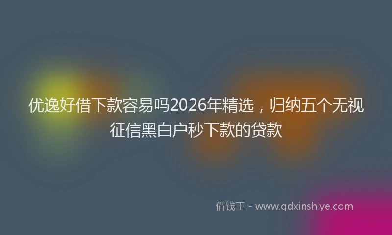 优逸好借下款容易吗2026年精选,归纳五个无视征信黑白户秒下款的贷款