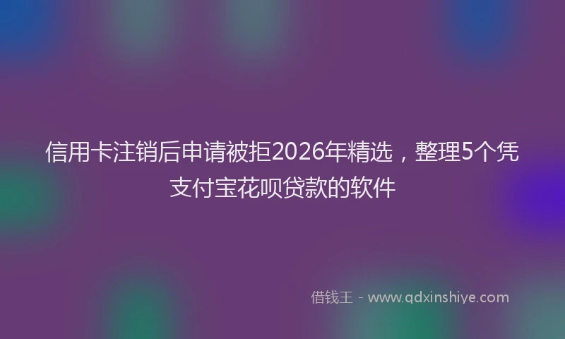 信用卡注销后申请被拒2026年精选，整理5个凭支付宝花呗贷款的软件