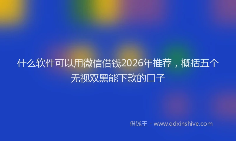 什么软件可以用微信借钱2026年推荐，概括五个无视双黑能下款的口子