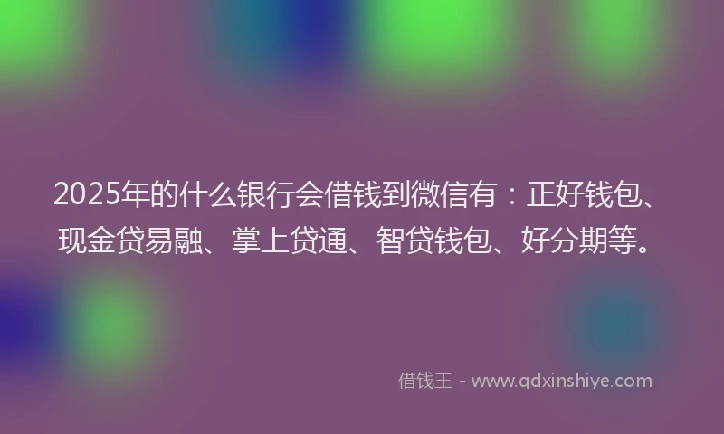 2025年的什么银行会借钱到微信有：正好钱包、现金贷易融、掌上贷通、智贷钱包、好分期等。