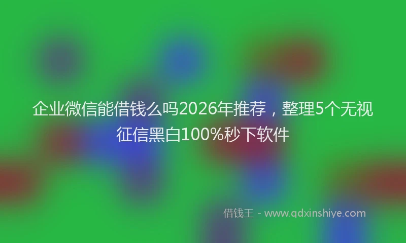 企业微信能借钱么吗2026年推荐，整理5个无视征信黑白100%秒下软件