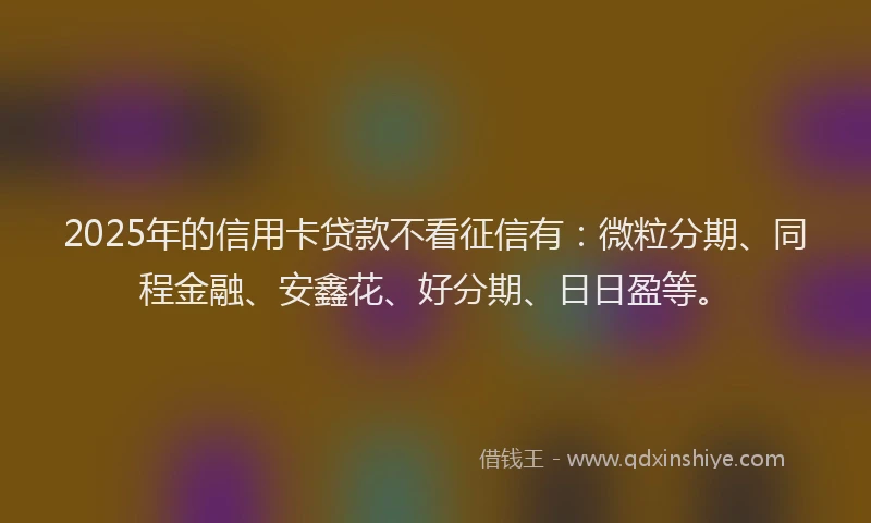 2025年的信用卡贷款不看征信有:微粒分期、同程金融、安鑫花、好分期、日日盈等。