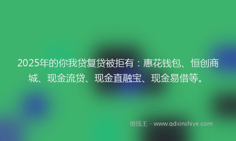 2025年的你我贷复贷被拒有：惠花钱包、恒创商城、现金流贷、现金直融宝、现金易借等。