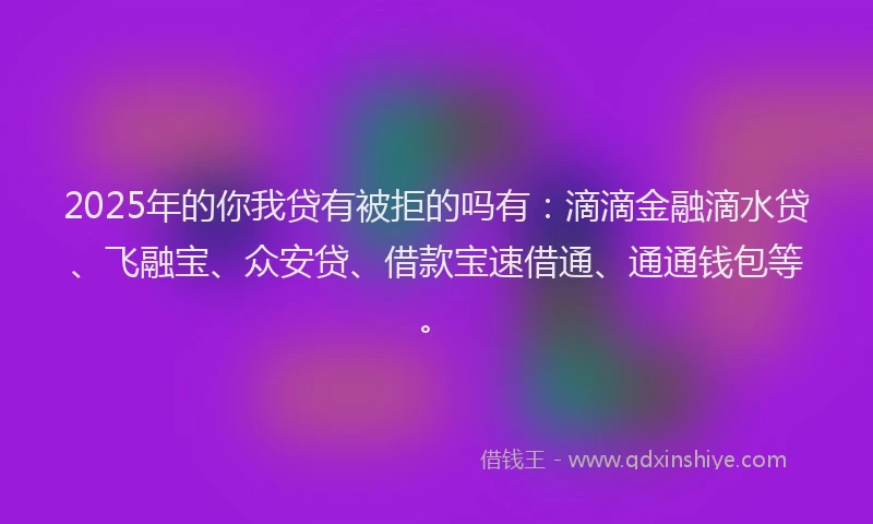 2025年的你我贷有被拒的吗有：滴滴金融滴水贷、飞融宝、众安贷、借款宝速借通、通通钱包等。