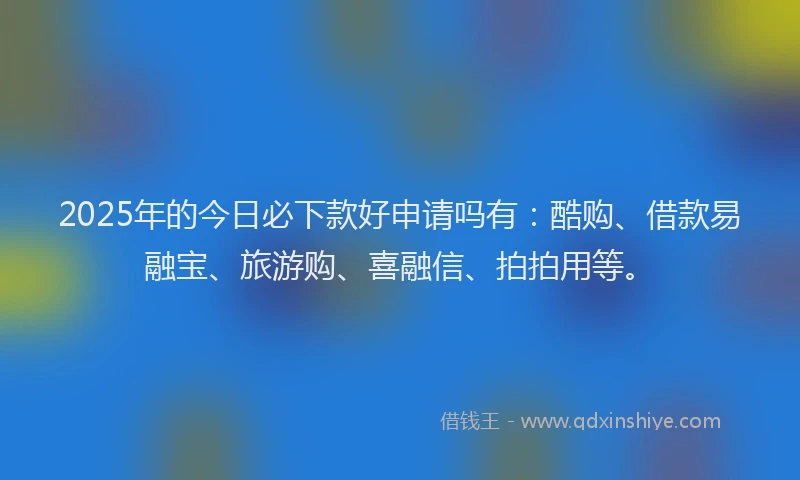 2025年的今日必下款好申请吗有：酷购、借款易融宝、旅游购、喜融信、拍拍用等。