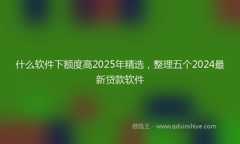什么软件下额度高2025年精选，整理五个2024最新贷款软件