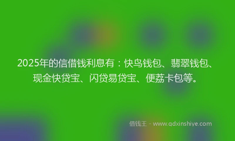 2025年的信借钱利息有：快鸟钱包、翡翠钱包、现金快贷宝、闪贷易贷宝、便荔卡包等。