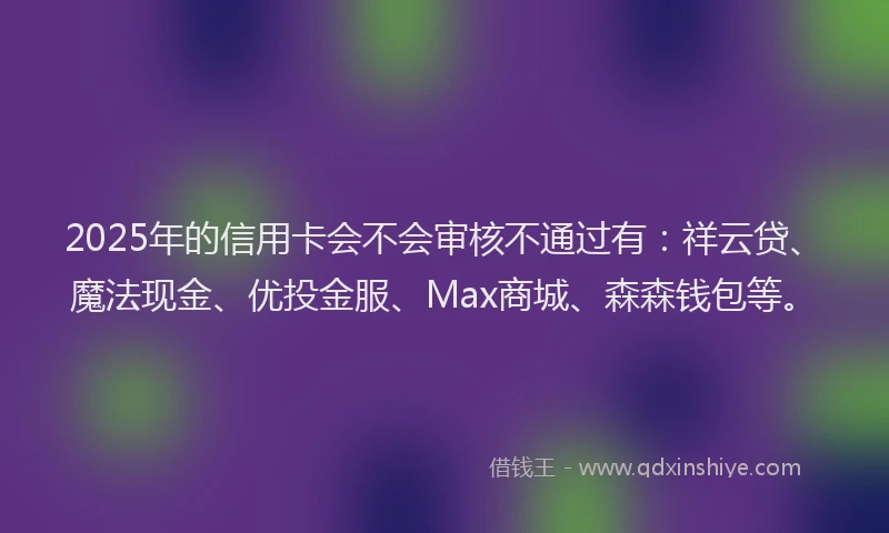 2025年的信用卡会不会审核不通过有:祥云贷、魔法现金、优投金服、Max商城、森森钱包等。