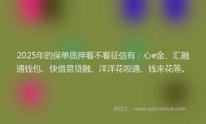 2025年的保单质押看不看征信有：心e金、汇融通钱包、快借易贷融、洋洋花呗通、钱来花等。