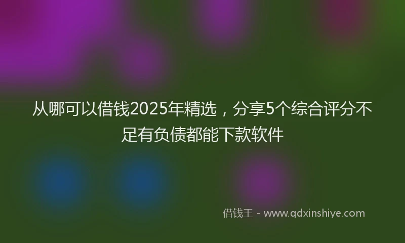 从哪可以借钱2025年精选,分享5个综合评分不足有负债都能下款软件