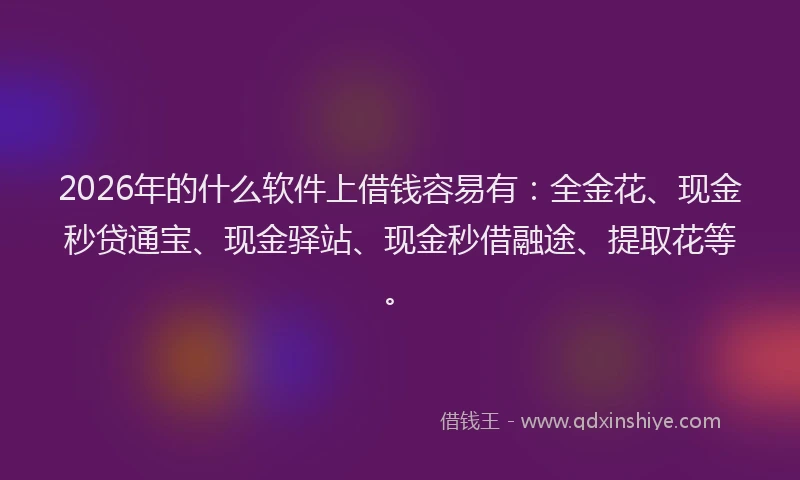 2026年的什么软件上借钱容易有：全金花、现金秒贷通宝、现金驿站、现金秒借融途、提取花等。