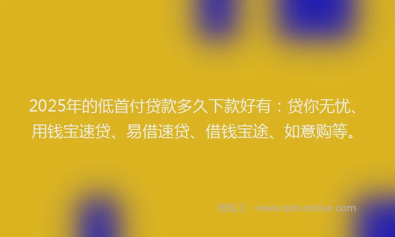 2025年的低首付贷款多久下款好有：贷你无忧、用钱宝速贷、易借速贷、借钱宝途、如意购等。