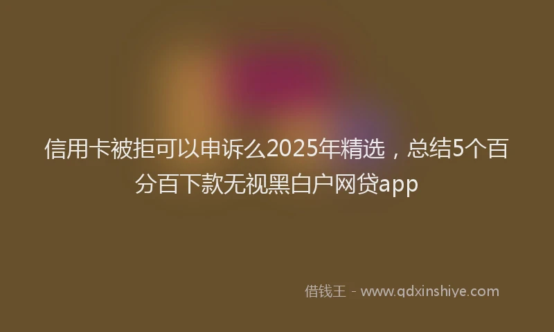 信用卡被拒可以申诉么2025年精选，总结5个百分百下款无视黑白户网贷app