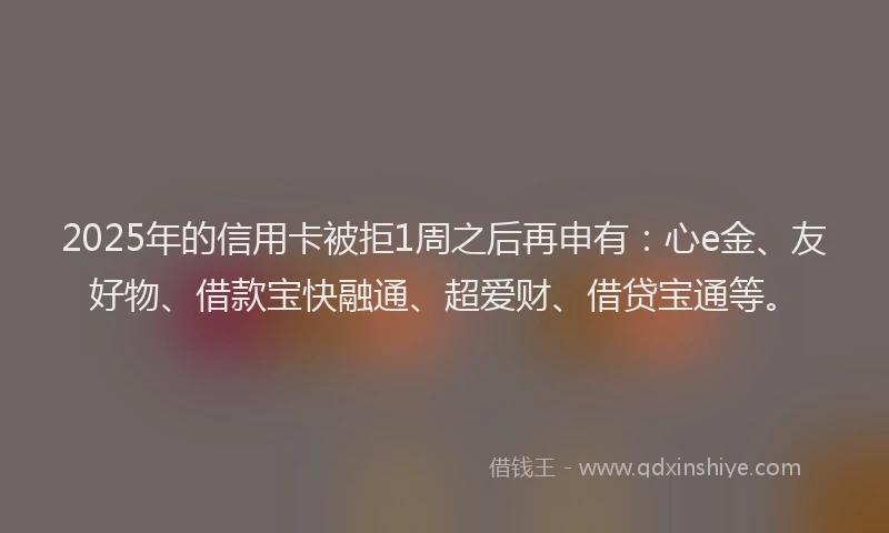 2025年的信用卡被拒1周之后再申有:心e金、友好物、借款宝快融通、超爱财、借贷宝通等。