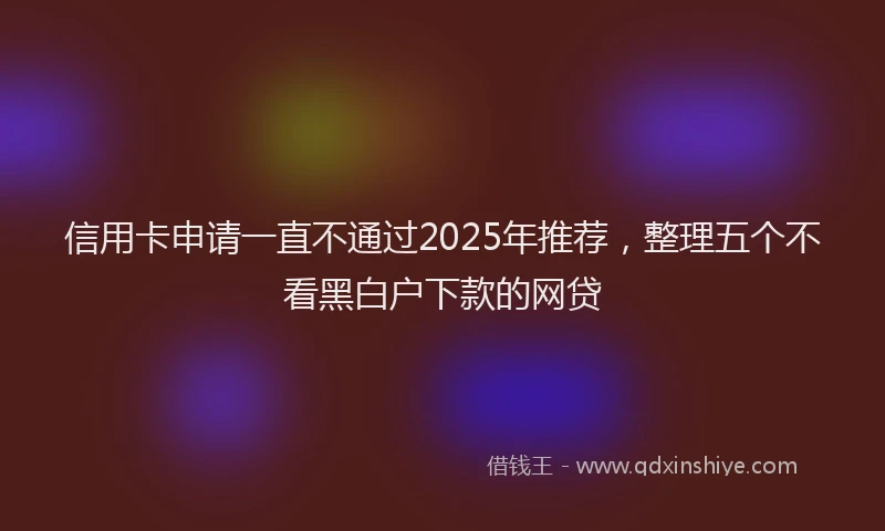 信用卡申请一直不通过2025年推荐，整理五个不看黑白户下款的网贷