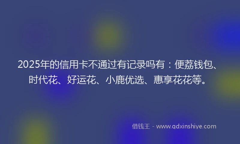 2025年的信用卡不通过有记录吗有：便荔钱包、时代花、好运花、小鹿优选、惠享花花等。