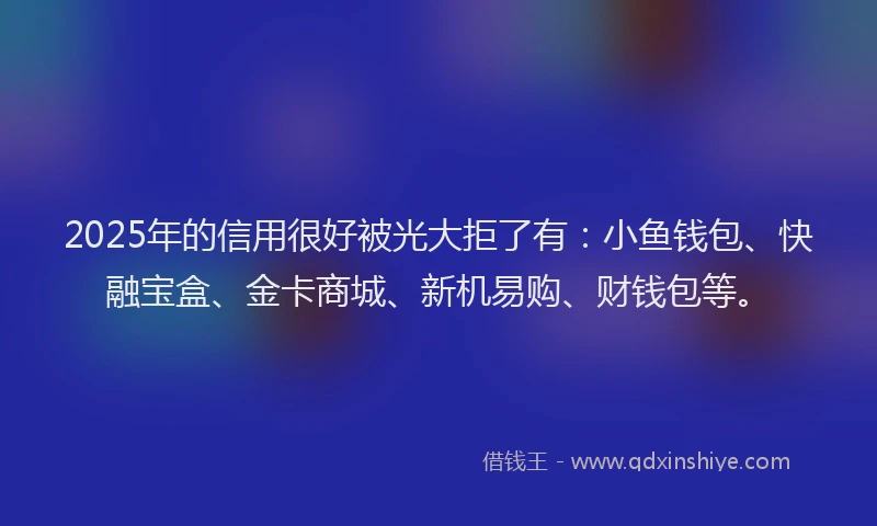 2025年的信用很好被光大拒了有:小鱼钱包、快融宝盒、金卡商城、新机易购、财钱包等。