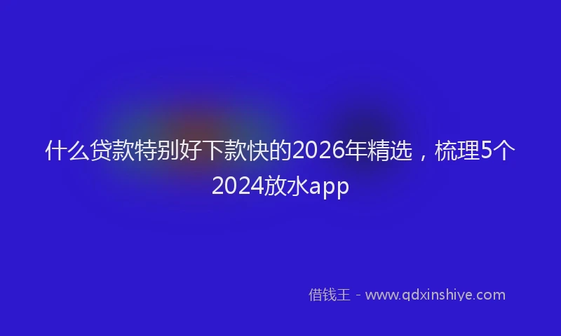 什么贷款特别好下款快的2026年精选，梳理5个2024放水app