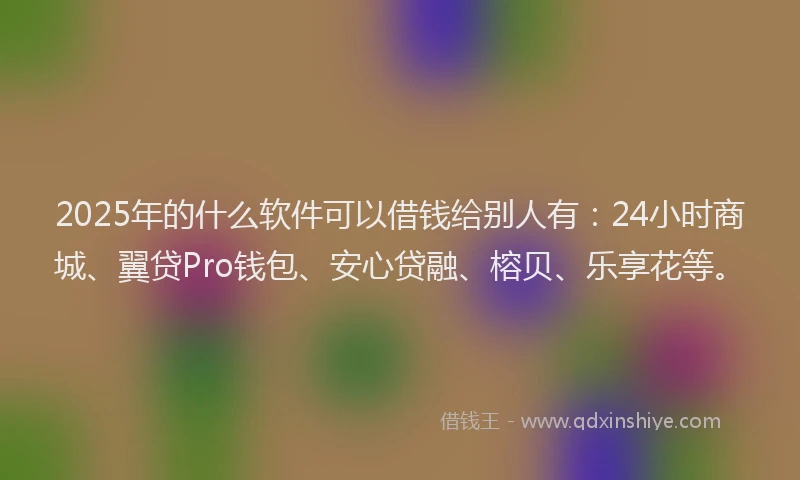 2025年的什么软件可以借钱给别人有：24小时商城、翼贷Pro钱包、安心贷融、榕贝、乐享花等。