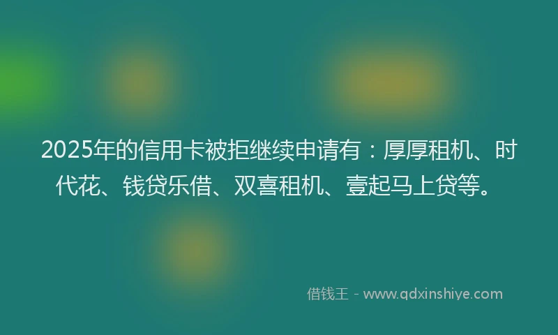 2025年的信用卡被拒继续申请有：厚厚租机、时代花、钱贷乐借、双喜租机、壹起马上贷等。