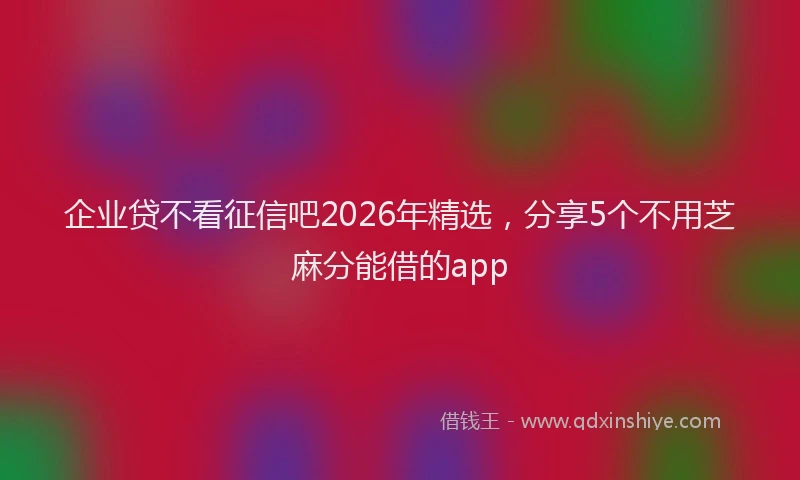 企业贷不看征信吧2026年精选,分享5个不用芝麻分能借的app