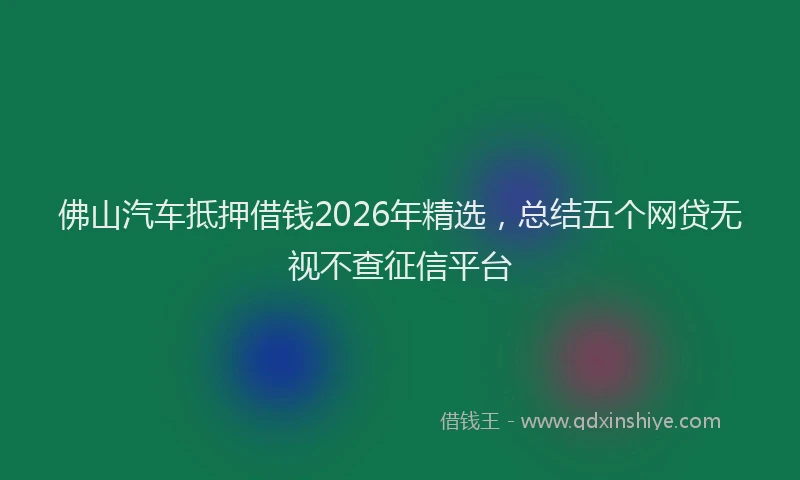 佛山汽车抵押借钱2026年精选，总结五个网贷无视不查征信平台