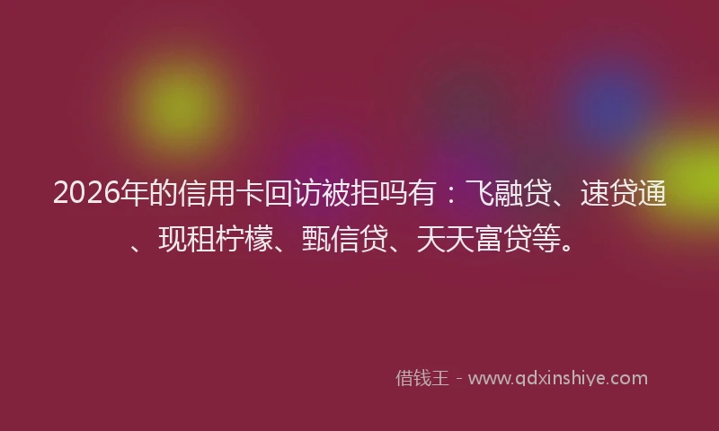 2026年的信用卡回访被拒吗有：飞融贷、速贷通、现租柠檬、甄信贷、天天富贷等。