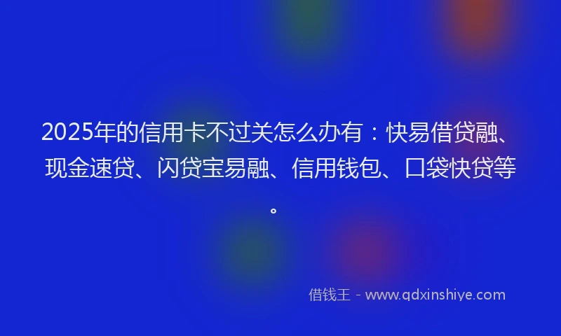 2025年的信用卡不过关怎么办有：快易借贷融、现金速贷、闪贷宝易融、信用钱包、口袋快贷等。