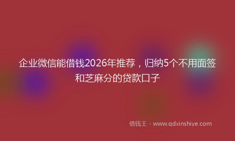 企业微信能借钱2026年推荐，归纳5个不用面签和芝麻分的贷款口子