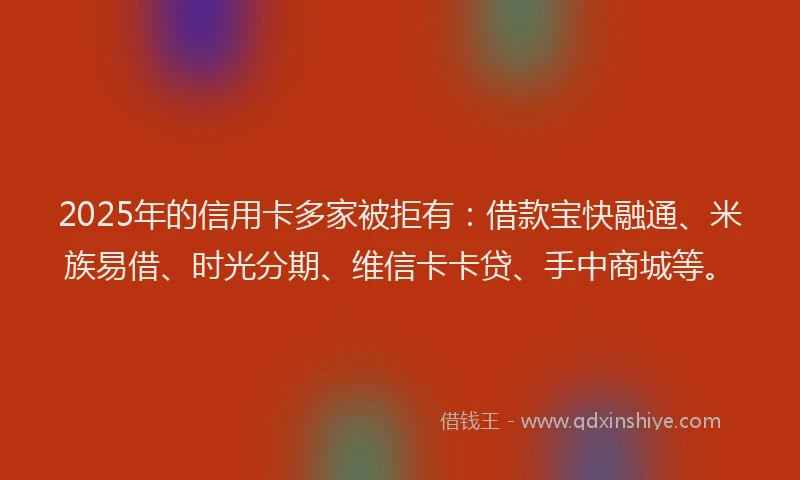 2025年的信用卡多家被拒有：借款宝快融通、米族易借、时光分期、维信卡卡贷、手中商城等。