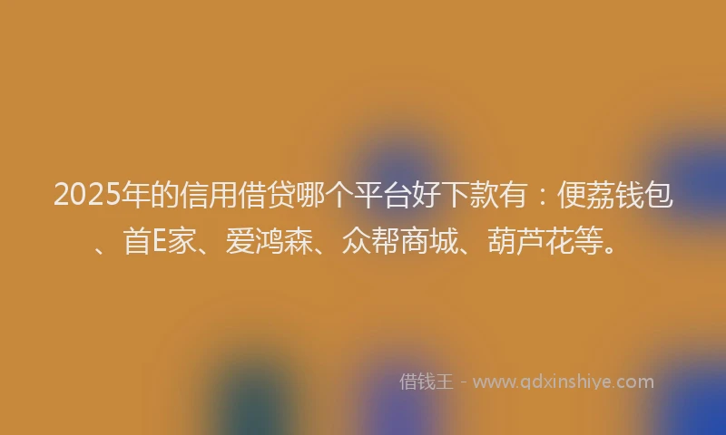 2025年的信用借贷哪个平台好下款有：便荔钱包、首E家、爱鸿森、众帮商城、葫芦花等。