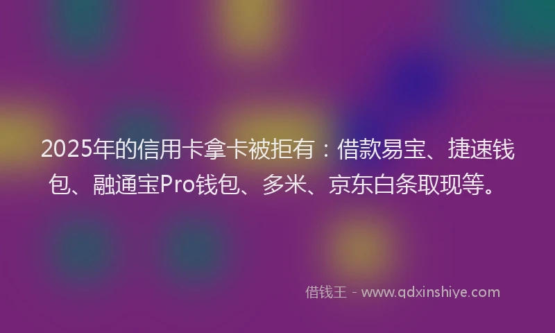 2025年的信用卡拿卡被拒有：借款易宝、捷速钱包、融通宝Pro钱包、多米、京东白条取现等。