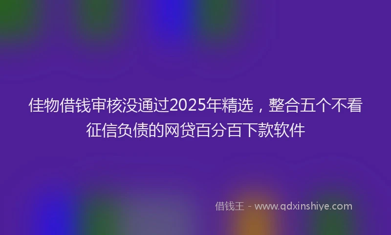 佳物借钱审核没通过2025年精选，整合五个不看征信负债的网贷百分百下款软件