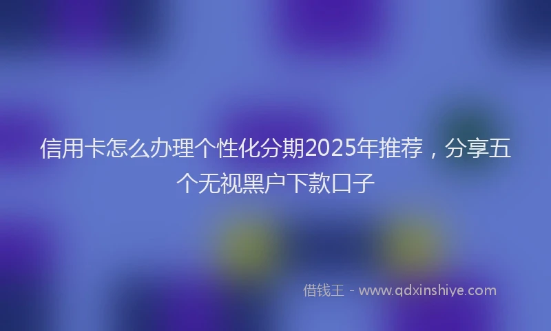 信用卡怎么办理个性化分期2025年推荐，分享五个无视黑户下款口子