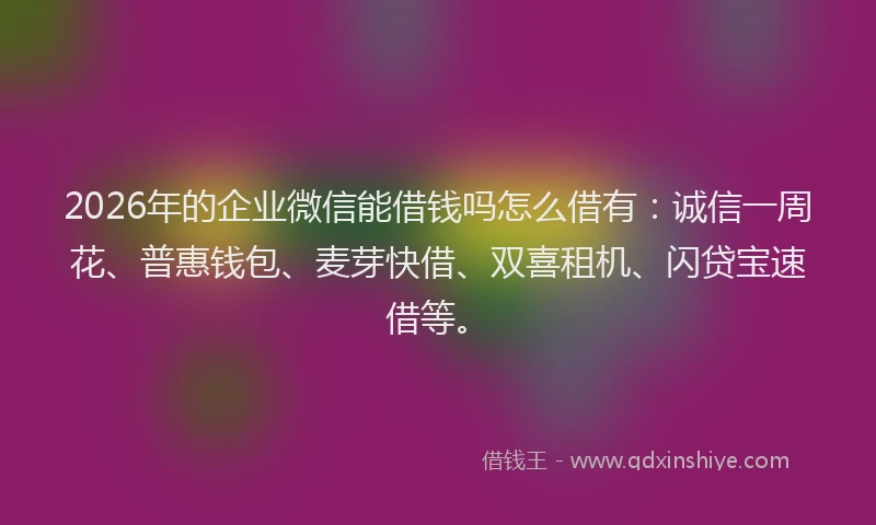 2026年的企业微信能借钱吗怎么借有：诚信一周花、普惠钱包、麦芽快借、双喜租机、闪贷宝速借等。